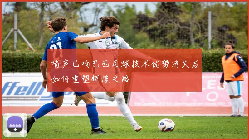 哨声已响巴西足球技术优势消失后如何重塑辉煌之路