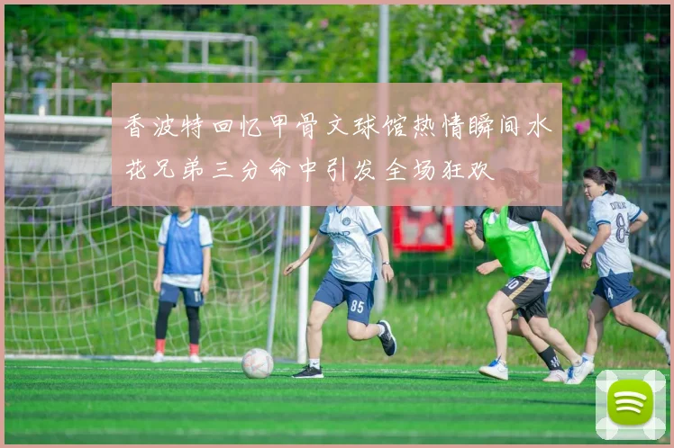 香波特回忆甲骨文球馆热情瞬间水花兄弟三分命中引发全场狂欢
