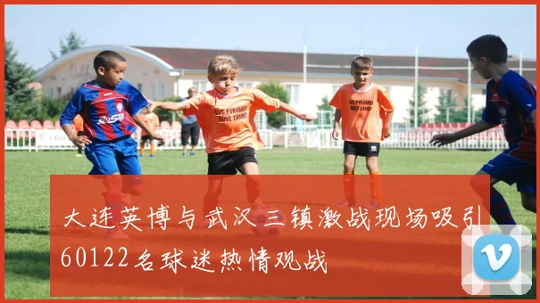 大连英博与武汉三镇激战现场吸引60122名球迷热情观战