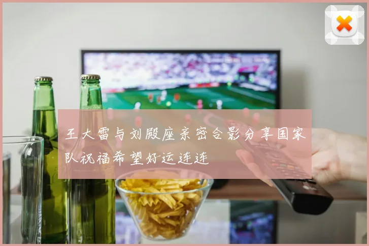 王大雷与刘殿座亲密合影分享国家队祝福希望好运连连