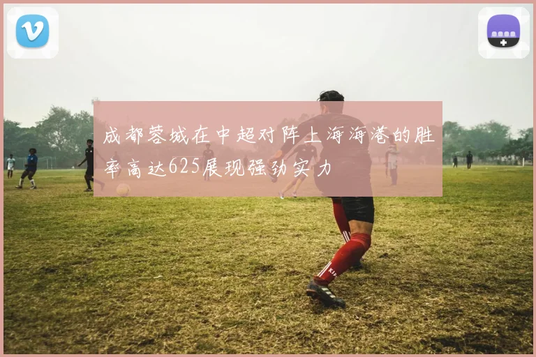 成都蓉城在中超对阵上海海港的胜率高达625展现强劲实力