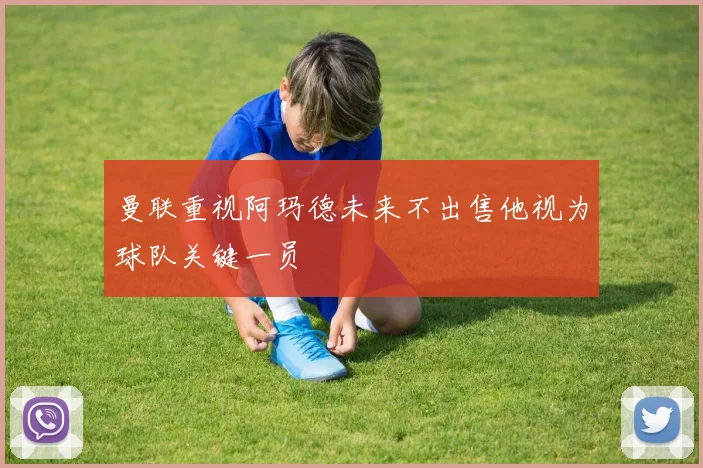 曼联重视阿玛德未来不出售他视为球队关键一员