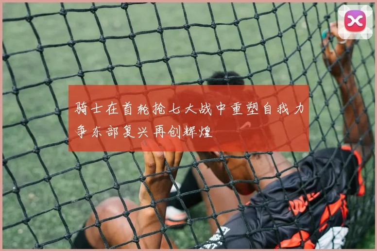 骑士在首轮抢七大战中重塑自我力争东部复兴再创辉煌