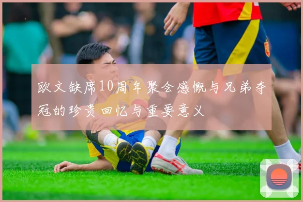 欧文缺席10周年聚会感慨与兄弟夺冠的珍贵回忆与重要意义
