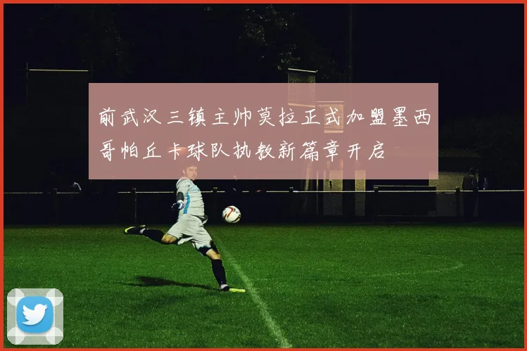 前武汉三镇主帅莫拉正式加盟墨西哥帕丘卡球队执教新篇章开启