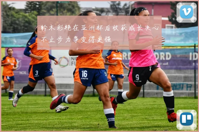 铃木彩艳在亚洲杯后收获成长决心不止步力争变得更强