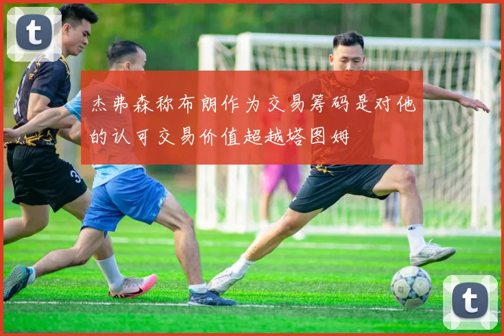 杰弗森称布朗作为交易筹码是对他的认可交易价值超越塔图姆