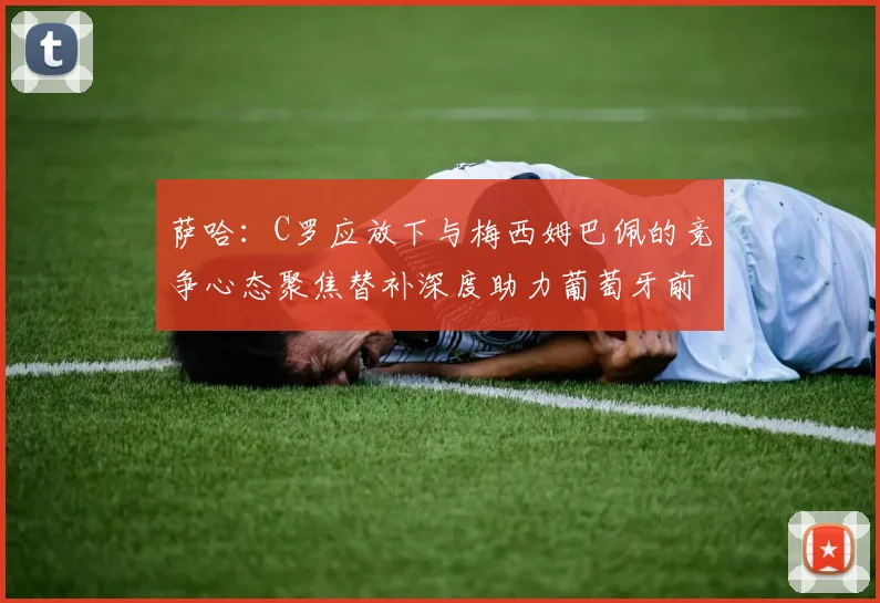 萨哈：C罗应放下与梅西姆巴佩的竞争心态聚焦替补深度助力葡萄牙前行