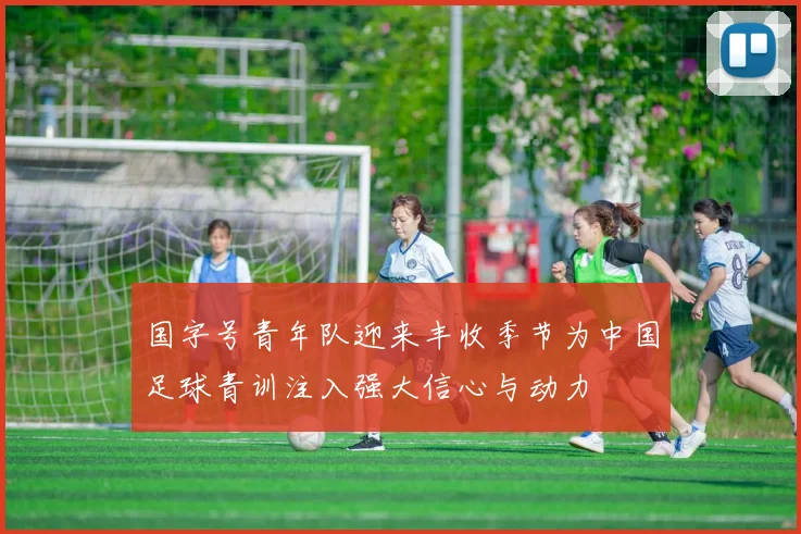 国字号青年队迎来丰收季节为中国足球青训注入强大信心与动力