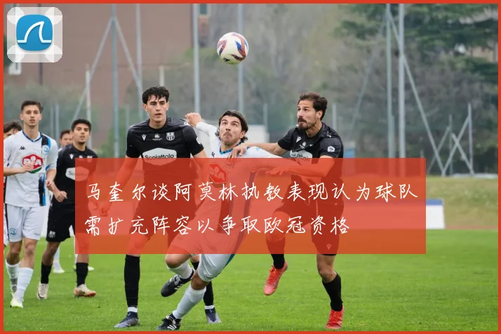 马奎尔谈阿莫林执教表现认为球队需扩充阵容以争取欧冠资格