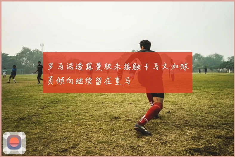 罗马诺透露曼联未接触卡马文加球员倾向继续留在皇马