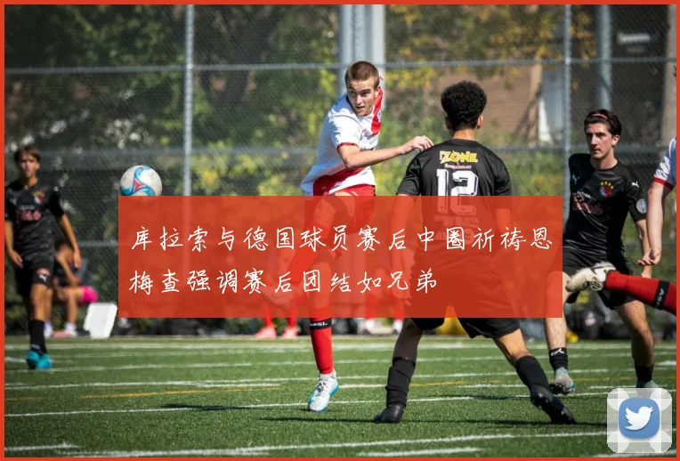 库拉索与德国球员赛后中圈祈祷恩梅查强调赛后团结如兄弟